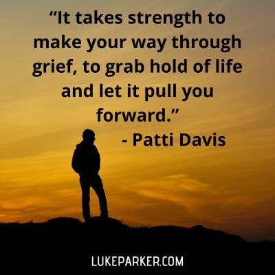 "It takes strength to make you way though grief, to grab hold of life and let it pull you forward." Patti Davis