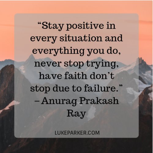 Stay positive in every situation and everything you do, never stop trying, have faith don’t stop due to failure. Anurag Prakash Ray